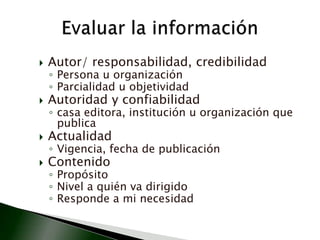 Autor/ responsabilidad, credibilidadPersona u organizaciónParcialidad u objetividadAutoridad y confiabilidadcasa editora, institución u organización que publicaActualidadVigencia, fecha de publicaciónContenidoPropósitoNivel a quién va dirigidoResponde a mi necesidadEvaluar la información