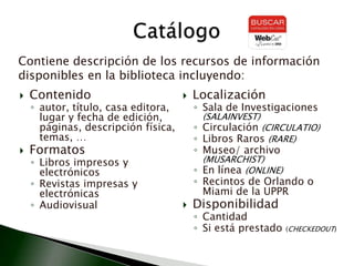 Contenidoautor, título, casa editora, lugar y fecha de edición, páginas, descripción física, temas, …FormatosLibros impresos y electrónicosRevistas impresas y electrónicasAudiovisual Localización Sala de Investigaciones (SALAINVEST)Circulación (CIRCULATIO)Libros Raros (RARE)Museo/ archivo (MUSARCHIST)En línea (ONLINE)Recintos de Orlando o Miami de la UPPRDisponibilidad Cantidad Si está prestado (CHECKEDOUT)CatálogoContiene descripción de los recursos de información disponibles en la biblioteca incluyendo: 
