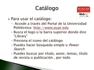 Para usar el catálogo: Accede a través del Portal de la Universidad Politécnica: http://www.pupr.eduBusca el logo o la barra superior donde dice “Library”Presiona el icono del catálogoPuedes hacer búsqueda simple o PowerSearchPuedes buscar por título, autor, temas, título de revista o publicación , por todo Catálogo
