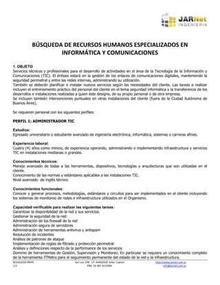 BÚSQUEDA DE RECURSOS HUMANOS ESPECIALIZADOS EN
                    INFORMÁTICA Y COMUNICACIONES

1. OBJETO
Servicios técnicos y profesionales para el desarrollo de actividades en el área de la Tecnología de la Información y
Comunicaciones (TIC). El énfasis estará en la gestión de los enlaces de comunicaciones digitales, manteniendo la
seguridad perimetral y entre las redes internas, administrando su utilización.
También se deberán planificar e instalar nuevos servicios según las necesidades del cliente. Las tareas a realizar
incluyen el entrenamiento práctico del personal del cliente en el tema seguridad informática y la transferencia de los
desarrollos e instalaciones realizadas a quien éste designe, de su propio personal o de otra empresa.
Se incluyen también intervenciones puntuales en otras instalaciones del cliente (fuera de la Ciudad Autónoma de
Buenos Aires).

Se requieren personal con los siguientes perfiles:

PERFIL 1: ADMINISTRADOR TIC

Estudios:
Egresado universitario o estudiante avanzado de ingeniería electrónica, informática, sistemas o carreras afines.

Experiencia laboral:
Cuatro (4) años como mínino, de experiencia operando, administrando e implementando infraestructura y servicios
TIC en instalaciones medianas o grandes.

Conocimientos técnicos:
Manejo avanzado de todas a las herramientas, dispositivos, tecnologías y arquitecturas que son utilizadas en el
cliente.
Conocimiento de las normas y estándares aplicables a las instalaciones TIC.
Nivel avanzado de inglés técnico

Conocimientos funcionales:
Conocer y generar procesos, metodologías, estándares y circuitos para ser implementados en el cliente incluyendo
los sistemas de monitoreo de redes e infraestructura utilizados en el Organismo.

Capacidad verificable para realizar las siguientes tareas:
Garantizar la disponibilidad de la red y sus servicios.
Gestionar la seguridad de la red:
Administración de los firewall de la red
Administración segura de servidores
Administración de herramientas antivirus y antispam
Resolución de incidentes
Análisis de patrones de ataque
Implementación de reglas de filtrado y protección perimetral
Análisis y definiciones respecto de la performance de los servicios
Dominio de herramientas de Gestión, Supervisión y Monitoreo. En particular se requiere un conocimiento completo
de la herramienta ITMetro para el seguimiento permanente del estado de la red y la infraestructura.
BUSQUEDA RRHH                        San Luis 298 CP: A4402AQF Salta- Capital         http://www.jarnet.com.ar
1/3                                             PBX: 54 387 4215996                          info@jarnet.com.ar
 