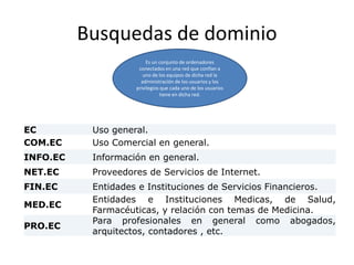 Busquedas de dominio
EC Uso general.
COM.EC Uso Comercial en general.
INFO.EC Información en general.
NET.EC Proveedores de Servicios de Internet.
FIN.EC Entidades e Instituciones de Servicios Financieros.
MED.EC
Entidades e Instituciones Medicas, de Salud,
Farmacéuticas, y relación con temas de Medicina.
PRO.EC
Para profesionales en general como abogados,
arquitectos, contadores , etc.
Es un conjunto de ordenadores
conectados en una red que confían a
uno de los equipos de dicha red la
administración de los usuarios y los
privilegios que cada uno de los usuarios
tiene en dicha red.
 