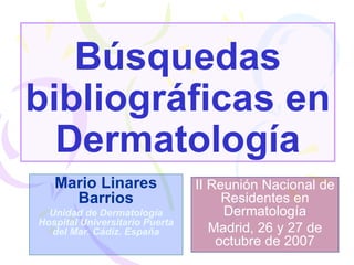 Búsquedas bibliográficas en Dermatología Mario Linares Barrios Unidad de Dermatología Hospital Universitario Puerta del Mar. Cádiz. España II Reunión Nacional de Residentes en Dermatología Madrid, 26 y 27 de octubre de 2007 