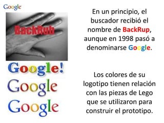 En un principio, el
buscador recibió el
nombre de BackRup,
aunque en 1998 pasó a
denominarse Google.
Los colores de su
logotipo tienen relación
con las piezas de Lego
que se utilizaron para
construir el prototipo.
 