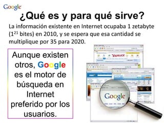 ¿Qué es y para qué sirve?
La información existente en Internet ocupaba 1 zetabyte
(121 bites) en 2010, y se espera que esa cantidad se
multiplique por 35 para 2020.

Aunque existen
otros, Google
es el motor de
búsqueda en
Internet
preferido por los
usuarios.

 