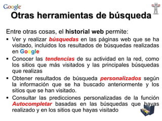 Otras herramientas de búsqueda
Entre otras cosas, el historial web permite:
 Ver y realizar búsquedas en las páginas web que se ha
visitado, incluidos los resultados de búsquedas realizadas
en Google
 Conocer las tendencias de su actividad en la red, como
los sitios que más visitados y las principales búsquedas
que realizas
 Obtener resultados de búsqueda personalizados según
la información que se ha buscado anteriormente y los
sitios que se han visitado.
 Consultar las predicciones personalizadas de la función
Autocompletar basadas en las búsquedas que hayas
realizado y en los sitios que hayas visitado

 