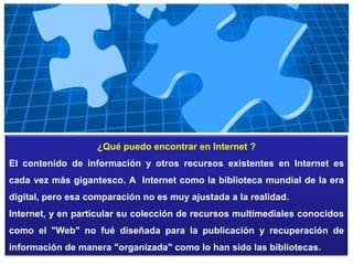 ¿Qué puedo encontrar en Internet ?
El contenido de información y otros recursos existentes en Internet es
cada vez más gigantesco. A Internet como la biblioteca mundial de la era
digital, pero esa comparación no es muy ajustada a la realidad.
Internet, y en particular su colección de recursos multimediales conocidos
como el "Web" no fué diseñada para la publicación y recuperación de
información de manera "organizada" como lo han sido las bibliotecas.

 