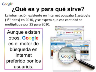 ¿Qué es y para qué sirve?
Aunque existen
otros, Google
es el motor de
búsqueda en
Internet
preferido por los
usuarios.
La información existente en Internet ocupaba 1 zetabyte
(121 bites) en 2010, y se espera que esa cantidad se
multiplique por 35 para 2020.
 