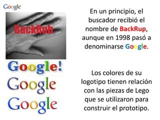 En un principio, el
buscador recibió el
nombre de BackRup,
aunque en 1998 pasó a
denominarse Google.
Los colores de su
logotipo tienen relación
con las piezas de Lego
que se utilizaron para
construir el prototipo.
 