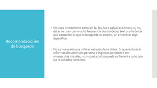 Recomendaciones
de búsqueda
 No uses pronombres como el, la, los, las o palabras como y, sí, no,
éstas se usan con mucha frecuencia dentro de los textos y lo único
que causarían es que tu búsqueda se amplíe, sin encontrar algo
específico.
 No es necesario que utilices mayúsculas o tildes. Si quieres buscar
información sobre una persona e ingresas su nombre sin
mayúsculas iniciales, no importa; la búsqueda se llevará a cabo con
los resultados correctos.
 