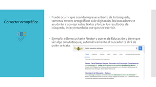  Puede ocurrir que cuando ingreses el texto de tu búsqueda,
cometas errores ortográficos o de digitación, los buscadores te
ayudarán a corregir estos textos y lanzar los resultados de
búsqueda, interpretando lo que quisiste escribir.
 Ejemplo: sólo escuchaste Néstor y que es de Educación y tiene que
ver algo conAntioquia; automáticamente el buscador te dirá de
quién se trata.
Corrector ortográfico
 