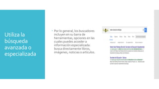 Utiliza la
búsqueda
avanzada o
especializada
 Por lo general, los buscadores
incluyen en su barra de
herramientas, opciones en las
cuales puedes acceder a
información especializada:
busca directamente libros,
imágenes, noticias o artículos.
 