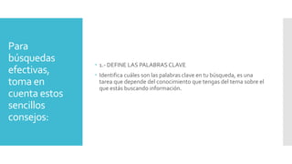 Para
búsquedas
efectivas,
toma en
cuenta estos
sencillos
consejos:
 1.- DEFINE LAS PALABRAS CLAVE
 Identifica cuáles son las palabras clave en tu búsqueda, es una
tarea que depende del conocimiento que tengas del tema sobre el
que estás buscando información.
 
