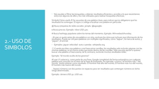 2.-USO DE
SIMBOLOS
 Nos ayudan a filtrar las búsquedas y obtener resultados eficientes y acordes a lo que necesitamos
estos son algunos de ellos y los más utilizados para realizar búsquedas efectivas.
Símbolo Cómo usarlo +Se usa antes de una palabra clave, para indicar que es obligatorio que los
resultados la contengan. El signo (+) obliga a localizar una palabra en particular.
@ Busca etiquetas de redes sociales. jemplo: @agoogler.
$ Busca precios. Ejemplo: nikon USD 400.
# Busca hashtags populares sobre los temas del momento. Ejemplo: #throwbackthursday.
- Al usar un guión antes de una palabra o un sitio, excluyes los sitios que incluyen esa información de los
resultados. Puede ser útil para palabras con múltiples significados, como "Jaguar", la marca de autos, y
"jaguar", el animal.
 Ejemplos: jaguar velocidad -auto o pandas -wikipedia.org.
(¨) Cuando escribes una palabra o una frase entre comillas, los resultados solo incluirán páginas con las
mismas palabras, en el mismo orden que están dentro de las comillas. Sólo usa esta opción si quieres
buscar una palabra o frase exacta; de lo contrario, excluirás muchos resultados útiles.
Ejemplo: "el mundo oculto de los gnomos"
Al usar (*) asterisco, como parte de una frase, Google completará de forma automática con cualquier
palabra que coincida con el resto de la frase de búsqueda. Por ejemplo: si busca “el hombre más * del
mundo¨ podrá obtener como resultado: El hombre más alto del mundo, El hombre más rico del mundo,
El hombre más bueno del mundo
.. Separa números con dos puntos sin espacios para ver resultados que contengan números en dicho
rango determinado.
Ejemplo: cámara USD 50..USD 100
 