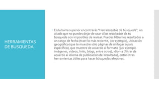 HERRAMIENTAS
DE BUSQUEDA
 En la barra superior encontrarás “Herramientas de búsqueda”, un
aliado que no puedes dejar de usar si los resultados de tu
búsqueda son imposibles de revisar. Puedes filtrar los resultados a
un rango de fecha (traer lo más reciente, por ejemplo), ubicación
geográfica (que te muestre sólo páginas de un lugar o país
específico), que muestre de acuerdo al formato (por ejemplo
imágenes, videos, links, blogs, entre otros), idioma (filtrar de
acuerdo al idioma de publicación del resultado), entre otras
herramientas útiles para hacer búsquedas efectivas.
 
