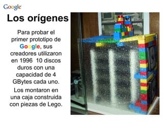Los orígenes 
Para probar el 
primer prototipo de 
Google, sus 
creadores utilizaron 
en 1996 10 discos 
duros con una 
capacidad de 4 
GBytes cada uno. 
Los montaron en 
una caja construida 
con piezas de Lego. 
 