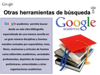 Otras herramientas de búsqueda 
Google académico permite buscar 
desde un solo sitio bibliografía 
especializada de una manera sencilla en 
un gran número disciplinas y fuentes: 
estudios revisados por especialistas, tesis, 
libros, resúmenes y artículos de fuentes 
como editoriales académicas, sociedades 
profesionales, depósitos de impresiones 
preliminares, universidades y otras 
organizaciones académicas 
 