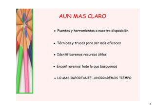 AUN MAS CLARO

• Fuentes y herramientas a nuestra disposición


• Técnicas y trucos para ser más eficaces


• Identificaremos recursos útiles


• Encontraremos todo lo que busquemos


• LO MAS IMPORTANTE...AHORRAREMOS TIEMPO




                                                 3
 