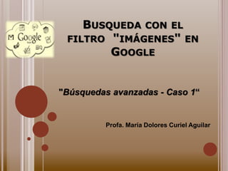 BUSQUEDA CON EL 
FILTRO "IMÁGENES" EN 
GOOGLE 
"Búsquedas avanzadas - Caso 1“ 
Profa. María Dolores Curiel Aguilar 
 