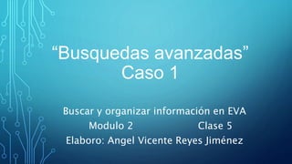 “Busquedas avanzadas”
Caso 1
Buscar y organizar información en EVA
Modulo 2 Clase 5
Elaboro: Angel Vicente Reyes Jiménez
 