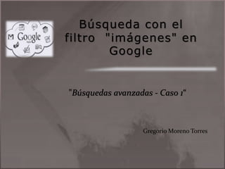 Búsqueda con el
filtro "imágenes" en
Google
"Búsquedas avanzadas - Caso 1“
Gregorio Moreno Torres
 