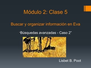 Módulo 2: Clase 5
Buscar y organizar información en Eva
“Búsquedas avanzadas - Caso 2”
Lisbet B. Poot
 