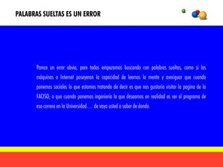 PALABRAS SUELTAS ES UN ERROR




      Parece un error obvio, pero todos empezamos buscando con palabras sueltas, como si las
      máquinas o Internet poseyeran la capacidad de leernos la mente y averiguar que cuando
      ponemos sociales lo que estamos tratando de decir es que nos gustaría visitar la pagina de la
      FACISO; o que cuando ponemos ingeniería lo que deseamos en realidad es ver el programa de
      esa carrera en la Universidad… de vaya usted a saber de donde.
 