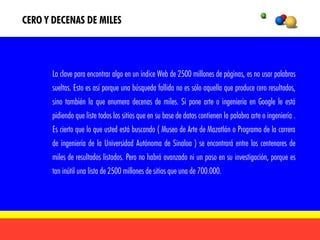 CERO Y DECENAS DE MILES



      La clave para encontrar algo en un índice Web de 2500 millones de páginas, es no usar palabras
      sueltas. Esto es así porque una búsqueda fallida no es sólo aquella que produce cero resultados,
      sino también la que enumera decenas de miles. Si pone arte o ingeniería en Google le está
      pidiendo que liste todos los sitios que en su base de datos contienen la palabra arte o ingeniería .
      Es cierto que lo que usted está buscando ( Museo de Arte de Mazatlán o Programa de la carrera
      de ingeniería de la Universidad Autónoma de Sinaloa ) se encontrará entre los centenares de
      miles de resultados listados. Pero no habrá avanzado ni un paso en su investigación, porque es
      tan inútil una lista de 2500 millones de sitios que una de 700.000.
 