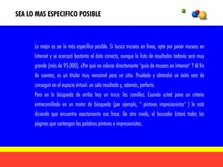 SEA LO MAS ESPECIFICO POSIBLE



      Lo mejor es ser lo más específico posible. Si busca museos en línea, opte por poner museos en
      Internet y se acercará bastante al dato correcto, aunque la lista de resultados todavía será muy
      grande (más de 95.000). ¿Por qué no colocar directamente "guía de museos en Internet" ? Al fin
      de cuentas, es un titular muy verosímil para un sitio. Pruébelo y obtendrá un éxito raro de
      conseguir en el espacio virtual: un solo resultado y, además, perfecto.
      Pero en la búsqueda de arriba hay un truco: las comillas. Cuando usted pone un criterio
      entrecomillado en un motor de búsqueda (por ejemplo, " pintores impresionistas" ) le está
      diciendo que encuentre exactamente esa frase. De otro modo, el buscador listará todas las
      páginas que contengan las palabras pintores e impresionistas.
 