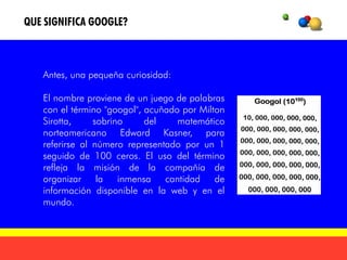 QUE SIGNIFICA GOOGLE?



   Antes, una pequeña curiosidad:

   El nombre proviene de un juego de palabras
   con el término "googol", acuñado por Milton
   Sirotta,     sobrino     del    matemático
   norteamericano Edward Kasner, para
   referirse al número representado por un 1
   seguido de 100 ceros. El uso del término
   refleja la misión de la compañía de
   organizar la inmensa cantidad de
   información disponible en la web y en el
   mundo.
 