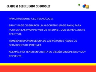 ¿A QUE SE DEBE EL EXITO DE GOOGLE?


 PRINCIPALMENTE, A SU TECNOLOGIA.

 BRIN Y PAGE DISEÑARON UN ALGORITMO (PAGE RANK) PARA
 PUNTUAR LAS PAGINAS WEB DE INTERNET, QUE ES REALMENTE
 EFECTIVO.

 TEMBIEN DISPONEN DE UNA DE LAS MAYORES REDES DE
 SERVIDORES DE INTERNET.

 ADEMAS, HAY TENER EN CUENTA SU DISEÑO MINIMALISTA Y MUY
 EFICIENTE.
 