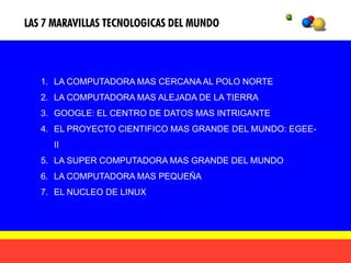 LAS 7 MARAVILLAS TECNOLOGICAS DEL MUNDO



   1. LA COMPUTADORA MAS CERCANA AL POLO NORTE
   2. LA COMPUTADORA MAS ALEJADA DE LA TIERRA
   3. GOOGLE: EL CENTRO DE DATOS MAS INTRIGANTE
   4. EL PROYECTO CIENTIFICO MAS GRANDE DEL MUNDO: EGEE-
     II
   5. LA SUPER COMPUTADORA MAS GRANDE DEL MUNDO
   6. LA COMPUTADORA MAS PEQUEÑA
   7. EL NUCLEO DE LINUX
 