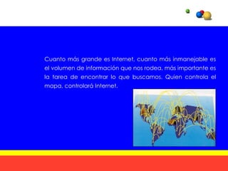 Cuanto más grande es Internet, cuanto más inmanejable es
el volumen de información que nos rodea, más importante es
la tarea de encontrar lo que buscamos. Quien controla el
mapa, controlará Internet.
 