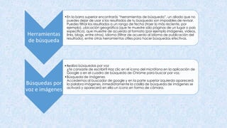 Herramientas
de búsqueda
•En la barra superior encontrarás “herramientas de búsqueda”, un aliado que no
puedes dejar de usar si los resultados de tu búsqueda son imposibles de revisar.
Puedes filtrar los resultados a un rango de fecha (traer lo más reciente, por
ejemplo), ubicación geográfica (que te muestre sólo páginas de un lugar o país
específico), que muestre de acuerdo al formato (por ejemplo imágenes, videos,
links, blogs, entre otros), idioma (filtrar de acuerdo al idioma de publicación del
resultado), entre otras herramientas útiles para hacer búsquedas efectivas.
Búsquedas por
voz e imágenes
•Realiza búsquedas por voz
¿Te cansaste de escribir? Haz clic en el ícono del micrófono en la aplicación de
Google o en el cuadro de búsqueda de Chrome para buscar por voz.
•Búsqueda de imágenes
Accedemos al buscador de google y en la parte superior izquierda aparecerá
la palabra imágenes, inmediatamente la casilla de búsqueda de imágenes se
activará y aparecerá en ella un icono en forma de cámara.
 