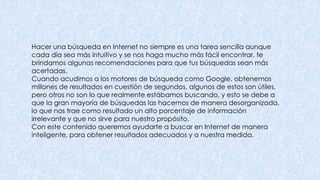 Hacer una búsqueda en Internet no siempre es una tarea sencilla aunque
cada día sea más intuitivo y se nos haga mucho más fácil encontrar, te
brindamos algunas recomendaciones para que tus búsquedas sean más
acertadas.
Cuando acudimos a los motores de búsqueda como Google, obtenemos
millones de resultados en cuestión de segundos, algunos de estos son útiles,
pero otros no son lo que realmente estábamos buscando, y esto se debe a
que la gran mayoría de búsquedas las hacemos de manera desorganizada,
lo que nos trae como resultado un alto porcentaje de información
irrelevante y que no sirve para nuestro propósito.
Con este contenido queremos ayudarte a buscar en Internet de manera
inteligente, para obtener resultados adecuados y a nuestra medida.
 
