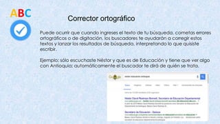 Corrector ortográfico
ABC
Puede ocurrir que cuando ingreses el texto de tu búsqueda, cometas errores
ortográficos o de digitación, los buscadores te ayudarán a corregir estos
textos y lanzar los resultados de búsqueda, interpretando lo que quisiste
escribir.
Ejemplo: sólo escuchaste Néstor y que es de Educación y tiene que ver algo
con Antioquia; automáticamente el buscador te dirá de quién se trata.
 