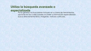 Utiliza la búsqueda avanzada o
especializada
Por lo general, los buscadores incluyen en su barra de herramientas,
opciones en las cuales puedes acceder a información especializada:
busca directamente libros, imágenes, noticias o artículos.
 
