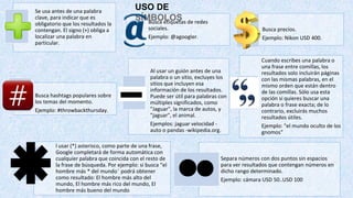 USO DE
SÍMBOLOS
Se usa antes de una palabra
clave, para indicar que es
obligatorio que los resultados la
contengan. El signo (+) obliga a
localizar una palabra en
particular.
Busca etiquetas de redes
sociales.
Ejemplo: @agoogler.
Busca precios.
Ejemplo: Nikon USD 400.
Busca hashtags populares sobre
los temas del momento.
Ejemplo: #throwbackthursday.
Al usar un guión antes de una
palabra o un sitio, excluyes los
sitios que incluyen esa
información de los resultados.
Puede ser útil para palabras con
múltiples significados, como
"Jaguar", la marca de autos, y
"jaguar", el animal.
Ejemplos: jaguar velocidad -
auto o pandas -wikipedia.org.
Cuando escribes una palabra o
una frase entre comillas, los
resultados solo incluirán páginas
con las mismas palabras, en el
mismo orden que están dentro
de las comillas. Sólo usa esta
opción si quieres buscar una
palabra o frase exacta; de lo
contrario, excluirás muchos
resultados útiles.
Ejemplo: "el mundo oculto de los
gnomos"
l usar (*) asterisco, como parte de una frase,
Google completará de forma automática con
cualquier palabra que coincida con el resto de
la frase de búsqueda. Por ejemplo: si busca “el
hombre más * del mundo¨ podrá obtener
como resultado: El hombre más alto del
mundo, El hombre más rico del mundo, El
hombre más bueno del mundo
Separa números con dos puntos sin espacios
para ver resultados que contengan números en
dicho rango determinado.
Ejemplo: cámara USD 50..USD 100
 