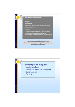 La base de datos se debe escoger:


             Coste
             Cobertura
             Opciones de búsqueda: campos, sintaxis de
           búsqueda, ayudas…
             Idioma
             Referencias bibliográficas o texto completo
             Herramientas de apoyo: descarga de
           documentos, análisis estadístico, exportación de
           resultados
OEPM




              Cada organización debe valorar cuál es la
          herramienta/sistemática de vigilancia que mejor se
                      adapta a sus necesidades




       3º Estrategia de búsqueda:
           palabras clave
           clasificaciones de patentes
           solicitantes
           fechas
OEPM
 