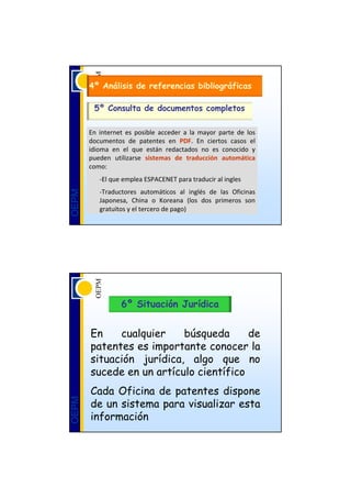 4º Análisis de referencias bibliográficas

         5º Consulta de documentos completos

       En  internet es  posible  acceder  a  la  mayor  parte  de  los 
       documentos  de  patentes  en  PDF.  En  ciertos  casos  el 
       idioma  en  el  que  están  redactados  no  es  conocido  y 
       pueden  utilizarse  sistemas  de  traducción  automática
       como:
           ‐El que emplea ESPACENET para traducir al ingles
           ‐Traductores  automáticos  al  inglés  de  las  Oficinas 
OEPM




           Japonesa,  China  o  Koreana (los  dos  primeros  son 
           gratuitos y el tercero de pago) 




                   6º Situación Jurídica


       En    cualquier    búsqueda      de
       patentes es importante conocer la
       situación jurídica, algo que no
       sucede en un artículo científico
       Cada Oficina de patentes dispone
       de un sistema para visualizar esta
OEPM




       información
 