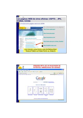 Las paginas WEB de otras oficinas: USPTO , JPO,
KOREA, CHINA
   (1) A través de la página web de la OEPM
         travé        pá

                                         (2) Directamente a sus páginas:
                                                                pá
                                         http://www.uspto.gov/


                                         http://www.jpo.go.jp/


                                         http://eng.kipris.or.kr/


                                         http://www.sipo.gov.cn/sipo_English/
OEPM




                                         http://english.cnipr.com


            LOS PAISES ASIATICOS HAN INTRODUCIDO
             TRADUCTORES AUTOMATICOS AL INGLES




                         VERSION BETA DE UN BUSCADOR DE
                         PATENTES AMERICANAS EN GOOGLE
OEPM
 