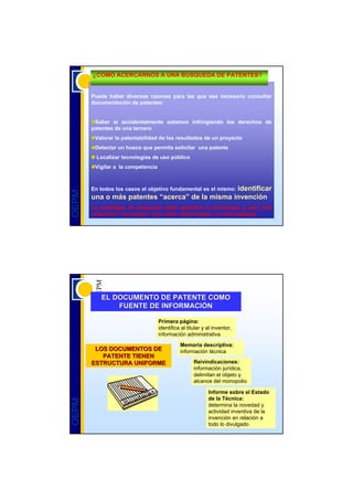 ¿COMO ACERCARNOS A UNA BUSQUEDA DE PATENTES?


       Puede haber diversas razones para las que sea necesario consultar
       documentación de patentes:


        Saber si accidentalmente estamos infringiendo los derechos de
       patentes de una tercero
        Valorar la patentabilidad de los resultados de un proyecto
        Detectar un hueco que permita solicitar una patente
         Localizar tecnologías de uso público
        Vigilar a la competencia



                                                identificar
       En todos los casos el objetivo fundamental es el mismo:
OEPM




       una o más patentes “acerca” de la misma invención
       La estrategia de búsqueda debe describir la tecnología y para ello
       utilizamos “conceptos” que estén relacionados, no sólo palabras




          EL DOCUMENTO DE PATENTE COMO
              FUENTE DE INFORMACIÓN
                        INFORMACIÓ

                                   Primera página:
                                   identifica al titular y al inventor,
                                   información administrativa

                                             Memoria descriptiva:
        LOS DOCUMENTOS DE                    información técnica
          PATENTE TIENEN
       ESTRUCTURA UNIFORME                          Reivindicaciones:
                                                    información jurídica,
                                                    delimitan el objeto y
                                                    alcance del monopolio

                                                           Informe sobre el Estado
                                                           de la Técnica:
OEPM




                                                           determina la novedad y
                                                           actividad inventiva de la
                                                           invención en relación a
                                                           todo lo divulgado
 