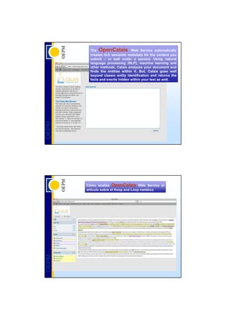 The OpenCalais Web Service automatically
         creates rich semantic metadata for the content you
         submit – in well under a second. Using natural
         language processing (NLP), machine learning and
         other methods, Calais analyzes your document and
         finds the entities within it. But, Calais goes well
         beyond classic entity identification and returns the
         facts and events hidden within your text as well.
OEPM




       Cómo analiza OpenCalais Web Service el
       artículo sobre el Hoop and Loop metálico
OEPM
 
