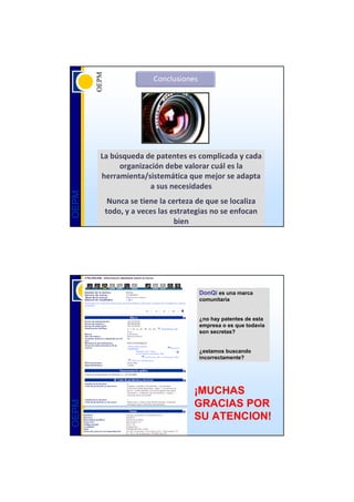 La búsqueda de patentes es complicada y cada 
            organización debe valorar cuál es la 
       herramienta/sistemática que mejor se adapta 
                    a sus necesidades
OEPM




         Nunca se tiene la certeza de que se localiza 
        todo, y a veces las estrategias no se enfocan 
                             bien




                                    DonQi es una marca
                                    comunitaria


                                    ¿no hay patentes de esta
                                    empresa o es que todavía
                                    son secretas?


                                    ¿estamos buscando
                                    incorrectamente?




                                  ¡MUCHAS
                                  GRACIAS POR
OEPM




                                  SU ATENCION!
 