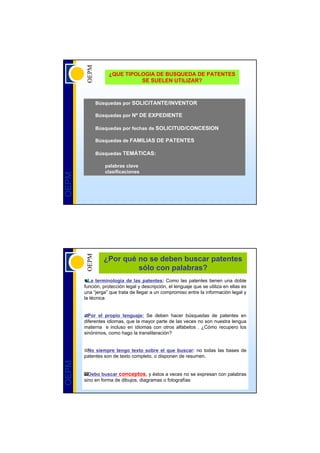 ¿QUE TIPOLOGIA DE BUSQUEDA DE PATENTES
                             SE SUELEN UTILIZAR?



            Búsquedas por SOLICITANTE/INVENTOR

            Búsquedas por Nº DE EXPEDIENTE

            Búsquedas por fechas de SOLICITUD/CONCESION

            Búsquedas de FAMILIAS DE PATENTES

            Búsquedas TEMÁTICAS:

                 palabras clave
                 clasificaciones
OEPM




                ¿Por qué no se deben buscar patentes
                         sólo con palabras?
         La terminología de las patentes: Como las patentes tienen una doble
       función, protección legal y descripción, el lenguaje que se utiliza en ellas es
       una “jerga” que trata de llegar a un compromiso entre la información legal y
       la técnica


         Por el propio lenguaje: Se deben hacer búsquedas de patentes en
       diferentes idiomas, que la mayor parte de las veces no son nuestra lengua
       materna e incluso en idiomas con otros alfabetos . ¿Cómo recupero los
       sinónimos, como hago la transliteración?


        No siempre tengo texto sobre el que buscar: no todas las bases de
       patentes son de texto completo, o disponen de resumen.
OEPM




         Debo buscar conceptos, y éstos a veces no se expresan con palabras
       sino en forma de dibujos, diagramas o fotografías
 