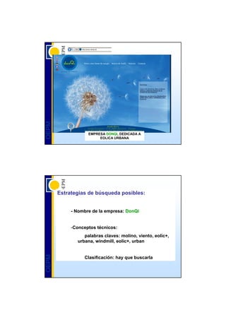 OEPM




                   EMPRESA DONQI, DEDICADA A
                        EOLICA URBANA




       Estrategias de búsqueda posibles:


            - Nombre de la empresa: DonQi


            -Conceptos técnicos:
                 palabras claves: molino, viento, eolic+,
              urbana, windmill, eolic+, urban
OEPM




                 Clasificación: hay que buscarla
 