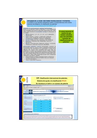 ESTUDIOS DE LA OCDE: SECTORES TECNOLOGICOS Y PATENTES.
       La OCDE en sus estudios estadísticos define correspondencias entre ciertos
       sectores tecnológicos y la clasificación de patentes
       http://www.oecd.org/dataoecd/5/19/37569377.pdf



                                                            A veces tenemos la
                                                               suerte de que
                                                              existen estudios
                                                             que nos permiten
                                                                “conocer las
                                                             clasificaciones de
                                                                 patentes”
OEPM




                      CIP: Clasificación internacional de patentes.
                       Sistema de ayuda a la clasificación IPCAT.
                     Se introduce un texto o un número de patente
OEPM
 