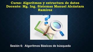 Curso: Algoritmos y estructura de datos
Docente: Mg. Ing. Sistemas Manuel Alcántara
Ramírez
Sesión 6: Algoritmos Básicos de búsqueda
 