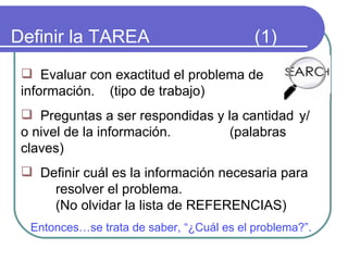 Definir la TAREA  (1) Evaluar con exactitud el problema de  información.  (tipo de trabajo) Preguntas a ser respondidas y la cantidad  y/o nivel de la información.  (palabras claves) Definir cuál es la información necesaria para  resolver el problema.  (No olvidar la lista de REFERENCIAS) Entonces…se trata de saber, “¿Cuál es el problema?”.  