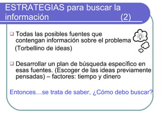 ESTRATEGIAS para buscar la información    (2) Todas las posibles fuentes que  contengan información sobre el problema.  (Torbellino de ideas)  Desarrollar un plan de búsqueda específico en esas fuentes. (Escoger de las ideas previamente pensadas) – factores: tiempo y dinero Entonces…se trata de saber, ¿Cómo debo buscar? 