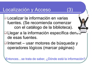 Localización y Acceso  (3) L ocalizar la información en varias fuentes. (Se recomienda comenzar  con el catálogo de la biblioteca). Llegar a la información específica dentro de esas fuentes. Internet – usar motores de búsqueda y operadores lógicos (marcar páginas) Entonces…se trata de saber, ¿Dónde está la información? 